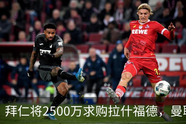 拜仁将2500万求购拉什福德，曼联愿接受！拉师傅同意三条件可加盟